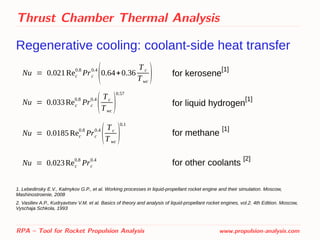 Thrust Chamber Thermal Analysis
Regenerative cooling: coolant-side heat transfer
RPA – Tool for Rocket Propulsion Analysis www.propulsion-analysis.com
Nu = 0.021Rec
0.8
Prc
0.4
(0.64+0.36
T c
Twc
) for kerosene
[1]
for liquid hydrogen
[1]
for methane
[1]
for other coolants
[2]
Nu = 0.033Rec
0.8
Prc
0.4
(Tc
Twc
)
0.57
Nu = 0.0185 Rec
0.8
Prc
0.4
(Tc
T wc
)
0.1
Nu = 0.023Rec
0.8
Prc
0.4
1. Lebedinsky E.V., Kalmykov G.P., et al. Working processes in liquid-propellant rocket engine and their simulation. Moscow,
Mashinostroenie, 2008
2. Vasiliev A.P., Kudryavtsev V.M. et al. Basics of theory and analysis of liquid-propellant rocket engines, vol.2. 4th Edition. Moscow,
Vyschaja Schkola, 1993
 