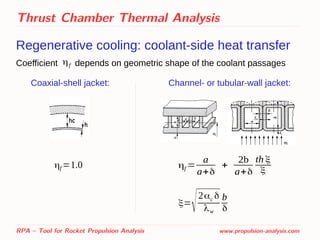 Thrust Chamber Thermal Analysis
Regenerative cooling: coolant-side heat transfer
Coefficient depends on geometric shape of the coolant passages
RPA – Tool for Rocket Propulsion Analysis www.propulsion-analysis.com
ηf
Coaxial-shell jacket: Channel- or tubular-wall jacket:
ηf =1.0 ηf =
a
a+δ
+
2b
a+δ
th ξ
ξ
ξ=
√2αc δ
λw
b
δ
 