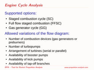 Engine Cycle Analysis
Supported options:
● Staged combustion cycle (SC)
● Full flow staged combustion (FFSC)
● Gas generator cycle (GG)
Allowed variations of the flow diagram:
● Number of combustion devices (gas generators or
preburners)
● Number of turbopumps
● Arrangement of turbines (serial or parallel)
● Availability of booster pumps
● Availability of kick pumps
● Availability of tap-off branches
RPA – Tool for Rocket Propulsion Analysis www.propulsion-analysis.com
 