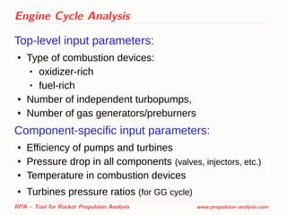 Engine Cycle Analysis
Top-level input parameters:
● Type of combustion devices:
 oxidizer-rich
 fuel-rich
● Number of independent turbopumps,
● Number of gas generators/preburners
Component-specific input parameters:
● Efficiency of pumps and turbines
● Pressure drop in all components (valves, injectors, etc.)
● Temperature in combustion devices
● Turbines pressure ratios (for GG cycle)
RPA – Tool for Rocket Propulsion Analysis www.propulsion-analysis.com
 