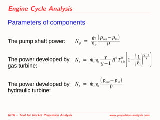 Engine Cycle Analysis
Parameters of components
The pump shaft power:
The power developed by
gas turbine:
The power developed by
hydraulic turbine:
RPA – Tool for Rocket Propulsion Analysis www.propulsion-analysis.com
Np =
˙m
ηp
( pout− pin)
ρ
Nt = ˙mt ηt
γ
γ−1
R0
Tt in
0
[1−(1
δt
)
γ−1
γ
]
Nt = ˙mt ηt
( pout−pin)
ρ
 