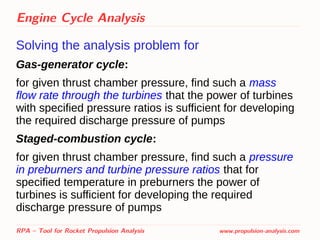 Engine Cycle Analysis
Solving the analysis problem for
Gas-generator cycle:
for given thrust chamber pressure, find such a mass
flow rate through the turbines that the power of turbines
with specified pressure ratios is sufficient for developing
the required discharge pressure of pumps
Staged-combustion cycle:
for given thrust chamber pressure, find such a pressure
in preburners and turbine pressure ratios that for
specified temperature in preburners the power of
turbines is sufficient for developing the required
discharge pressure of pumps
RPA – Tool for Rocket Propulsion Analysis www.propulsion-analysis.com
 