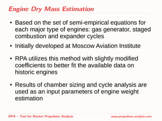 Engine Dry Mass Estimation
● Based on the set of semi-empirical equations for
each major type of engines: gas generator, staged
combustion and expander cycles
● Initially developed at Moscow Aviation Institute
● RPA utilizes this method with slightly modified
coefficients to better fit the available data on
historic engines
● Results of chamber sizing and cycle analysis are
used as an input parameters of engine weight
estimation
RPA – Tool for Rocket Propulsion Analysis www.propulsion-analysis.com
 