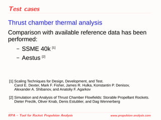 Test cases
Thrust chamber thermal analysis
Comparison with available reference data has been
performed:
– SSME 40k [1]
– Aestus [2]
RPA – Tool for Rocket Propulsion Analysis www.propulsion-analysis.com
[1] Scaling Techniques for Design, Development, and Test.
Carol E. Dexter, Mark F. Fisher, James R. Hulka, Konstantin P. Denisov,
Alexander A. Shibanov, and Anatoliy F. Agarkov
[2] Simulation and Analysis of Thrust Chamber Flowﬁelds: Storable Propellant Rockets.
Dieter Preclik, Oliver Knab, Denis Estublier, and Dag Wennerberg
 