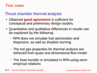 Test cases
Thrust chamber thermal analysis
● Obtained good agreement is sufficient for
conceptual and preliminary design studies.
● Quantitative and qualitative differences in results can
be explained by the following:
– RPA does not simulate fuel atomization and
dispersion, as well as droplets burning
– The hot gas properties for thermal analysis are
retrieved from quasi one-dimensional flow model
– The heat transfer is simulated in RPA using semi-
empirical relations
RPA – Tool for Rocket Propulsion Analysis www.propulsion-analysis.com
 
