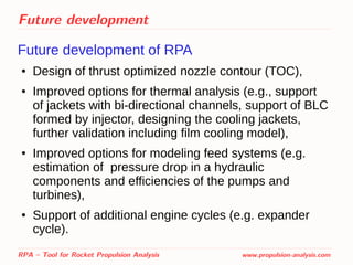 Future development
Future development of RPA
● Design of thrust optimized nozzle contour (TOC),
● Improved options for thermal analysis (e.g., support
of jackets with bi-directional channels, support of BLC
formed by injector, designing the cooling jackets,
further validation including film cooling model),
● Improved options for modeling feed systems (e.g.
estimation of pressure drop in a hydraulic
components and efficiencies of the pumps and
turbines),
● Support of additional engine cycles (e.g. expander
cycle).
RPA – Tool for Rocket Propulsion Analysis www.propulsion-analysis.com
 