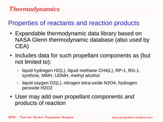Thermodynamics
Properties of reactants and reaction products
● Expandable thermodynamic data library based on
NASA Glenn thermodynamic database (also used by
CEA)
● Includes data for such propellant components as (but
not limited to):
– liquid hydrogen H2(L), liquid methane CH4(L), RP-1, RG-1,
synthine, MMH, UDMH, methyl alcohol
– liquid oxygen O2(L), nitrogen tetra-oxide N2O4, hydrogen
peroxide H2O2
● User may add own propellant components and
products of reaction
RPA – Tool for Rocket Propulsion Analysis www.propulsion-analysis.com
 