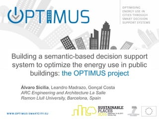 Building a semantic-based decision support
system to optimize the energy use in public
buildings: the OPTIMUS project
Álvaro Sicilia, Leandro Madrazo, Gonçal Costa
ARC Engineering and Architecture La Salle
Ramon Llull University, Barcelona, Spain
 