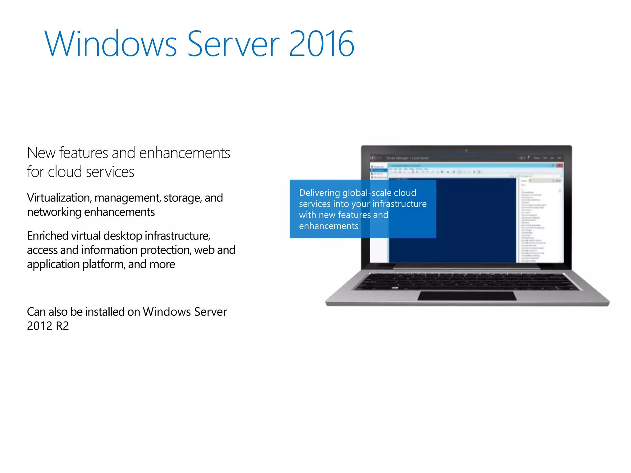 New features and enhancements
for cloud services
Virtualization, management, storage, and
networking enhancements
Enriched virtual desktop infrastructure,
access and information protection, web and
application platform, and more
Can also be installed on Windows Server
2012 R2
Delivering global-scale cloud
services into your infrastructure
with new features and
enhancements
 