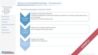 ©2020 by System Plus Consulting | Audi Q3 Instrument Cluster 4
Overview / Introduction
o Executive Summary
o Main Chipset
o Block Diagram
o Reverse Costing
Methodology
o Glossary
Company Profile
Physical Analysis
Cost Analysis
Manufacturer Price Analysis
Feedbacks
Related Reports
About System Plus
The reverse costing analysis is conducted in 3 phases:
Teardown
analysis
• Package is analyzed and measured.
• The dies are extracted in order to get overall data: dimensions, main blocks, pad number and pin
out, die marking.
• Setup of the manufacturing process.
Costing
analysis
• Setup of the manufacturing environment.
• Cost simulation of the process steps.
Selling price
analysis
• Supply chain analysis.
• Analysis of the selling price.
Reverse Costing Methodology - Components
 