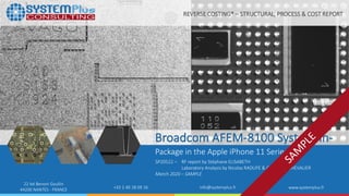 ©2020 by System Plus Consulting | SP20522 Broadcom AFEM-8100 SiP in the Apple iPhone 11 Series | Sample 1
22 bd Benoni Goullin
44200 NANTES - FRANCE +33 2 40 18 09 16 info@systemplus.fr www.systemplus.fr
Broadcom AFEM-8100 System-in-
Package in the Apple iPhone 11 Series
SP20522 – RF report by Stéphane ELISABETH
Laboratory Analysis by Nicolas RADUFE & Guillaume CHEVALIER
March 2020 – SAMPLE
REVERSE COSTING® – STRUCTURAL, PROCESS & COST REPORT
 