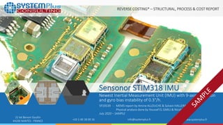 ©2020 by System Plus Consulting | SP20539 Sensonor STIM318 Inertial Measurement Unit (IMU) | Sample 1
22 bd Benoni Goullin
44200 NANTES - FRANCE +33 2 40 18 09 16 info@systemplus.fr www.systemplus.fr
Sensonor STIM318 IMU
Newest Inertial Measurement Unit (IMU) with 9-axis detection
and gyro bias instability of 0.3°/h.
SP20539 - MEMS report by Amine ALLOUCHE & Sylvain HALLERAU
Physical analysis done by Youssef EL GMILI & Nicolas RADUFE
July 2020 – SAMPLE
REVERSE COSTING® – STRUCTURAL, PROCESS & COST REPORT
 