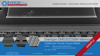 ©2020 by System Plus Consulting | SP20543 Everspin EMD3D256M STTMRAM Memory |Sample 1
22 bd Benoni Goullin
44200 NANTES - FRANCE +33 2 40 18 09 16 info@systemplus.fr www.systemplus.fr
Everspin EMD3D256M Memory
256Mb Spin Transfer Torque MRAM
SP20543 - Memory report by Belinda Dube
Physical analysis done by Nicolas Radufe
June 2020 - Sample
REVERSE COSTING® – STRUCTURAL, PROCESS & COST REPORT
 