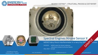 ©2020 by System Plus Consulting |SP20558 Spectral Engines Nirone Sensor X | Sample 1
22 bd Benoni Goullin
44200 NANTES - FRANCE +33 2 40 18 09 16 info@systemplus.fr www.systemplus.fr
Spectral Engines Nirone Sensor X
MEMS Fabry-Perot interferometer in a very tiny NIR spectrometer
SP20558 - MEMS report by Sylvain Hallereau
Laboratory Analysis by Nicolas Radufe
May 2020 – Sample
REVERSE COSTING® – STRUCTURAL, PROCESS & COST REPORT
 