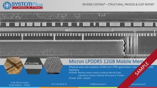 ©2020 System Plus Consulting | SP20566 Micron LPDDR5 12GB Mobile Memory | Sample 1
22 Bd. Benoni Goullin
44200 NANTES - FRANCE +33 2 40 18 09 16 info@systemplus.fr www.systemplus.fr
Micron LPDDR5 12GB Mobile Memory
Physical and cost analysis of Micron’s fifth-generation low-power DRAM
memory.
SP20566 Memory report analysis made by Belinda Dube
Laboratory analysis made by Véronique Le Troadec
October 2020 – Sample
REVERSE COSTING® – STRUCTURAL, PROCESS & COST REPORT
 