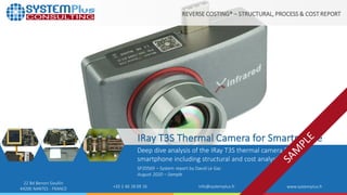 ©2020 by System Plus Consulting | IRay T3S Thermal Camera for Smartphone|Sample 1
+33 2 40 18 09 16 info@systemplus.fr www.systemplus.fr
REVERSE COSTING® – STRUCTURAL, PROCESS & COST REPORT
IRay T3S Thermal Camera for Smartphone
Deep dive analysis of the IRay T3S thermal camera for
smartphone including structural and cost analysis.
SP20569 – System report by David Le Gac
August 2020 – Sample
22 Bd Benoni Goullin
44200 NANTES - FRANCE
 