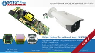 ©2020 by System Plus Consulting | SP20574 Hikvision Intelligent Thermal Network Camera (DS-2TD2166-15 V1) | Sample 1
22 Bd Benoni Goullin
44200 NANTES - FRANCE +33 2 40 18 09 16 info@systemplus.fr www.systemplus.fr
REVERSE COSTING® – STRUCTURAL, PROCESS & COST REPORT
HikvisionIntelligent Thermal NetworkCamera(DS-2TD2166-15V1)
Dig deep into Hikvision’s AI-powered thermal network camera for
security applications
SP20574 - SYSTEM report by Benjamin PUSSAT
Cost Analysis : Benjamin Pussat, David Le Gac, Florian Rousseau
Laboratory : Youssef El Gmili, Véronique Le Troadec, Nicolas Radufe
December 2020 – Sample
 