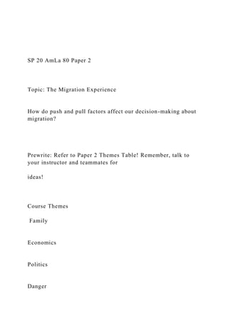 SP 20 AmLa 80 Paper 2
Topic: The Migration Experience
How do push and pull factors affect our decision-making about
migration?
Prewrite: Refer to Paper 2 Themes Table! Remember, talk to
your instructor and teammates for
ideas!
Course Themes
Family
Economics
Politics
Danger
 