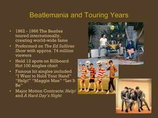 Beatlemania and Touring Years 1962 - 1966 The Beatles toured internationally, creating world-wide fame Preformed on  The Ed Sullivan Show  with approx. 74 million viewers Held 12 spots on Billboard Hot 100 singles chart Famous hit singles included “I Want to Hold Your Hand” “Help!” “Maggie Mae” “Let It Be” Major Motion Contracts:  Help!  and  A Hard Day’s Night 