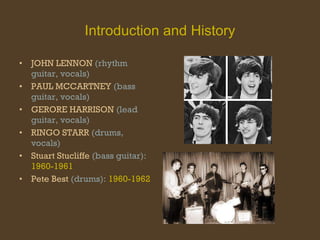 Introduction and History JOHN LENNON  (rhythm guitar, vocals) PAUL MCCARTNEY  (bass guitar, vocals) GERORE HARRISON  (lead guitar, vocals) RINGO STARR  (drums, vocals) Stuart Stucliffe  (bass guitar):   1960-1961 Pete Best  (drums):   1960-1962 