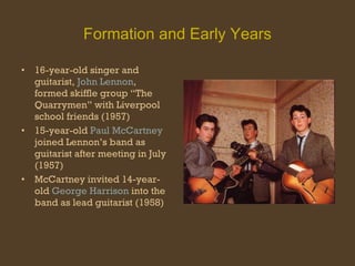 Formation and Early Years 16-year-old singer and guitarist,  John Lennon , formed skiffle group “The Quarrymen” with Liverpool school friends (1957) 15-year-old  Paul McCartney  joined Lennon’s band as guitarist after meeting in July (1957) McCartney invited 14-year-old  George Harrison  into the band as lead guitarist (1958) 