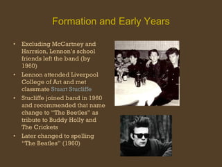 Formation and Early Years Excluding McCartney and Harrsion, Lennon’s school friends left the band (by 1960) Lennon attended Liverpool College of Art and met classmate  Stuart Stucliffe Stucliffe joined band in 1960 and recommended that name change to “The Beetles” as tribute to Buddy Holly and The Crickets  Later changed to spelling “The Beatles” (1960) 