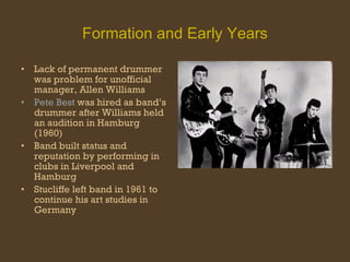 Formation and Early Years Lack of permanent drummer was problem for unofficial manager, Allen Williams Pete Best  was hired as band’s drummer after Williams held an audition in Hamburg (1960) Band built status and reputation by performing in clubs in Liverpool and Hamburg Stucliffe left band in 1961 to continue his art studies in Germany 