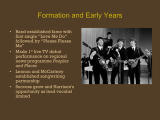 Formation and Early Years Band established fame with first single “Love Me Do” followed by “Please Please Me” Made 1 st  live TV debut performance on regional news programme  Peoples and Places Lennon and McCartney established songwriting partnership Success grew and Harrison's opportunity as lead vocalist limited 