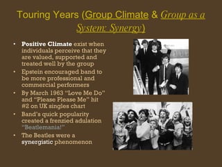 Touring Years ( Group Climate  &  Group as a System: Synergy ) Positive Climate  exist when individuals perceive that they are valued, supported and treated well by the group Epstein encouraged band to be more professional and commercial performers By March 1963 “Love Me Do” and “Please Please Me” hit #2 on UK singles chart Band’s quick popularity created a frenzied adulation  “Beatlemania!” The Beatles were a  synergistic  phenomenon  