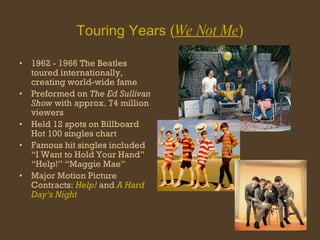 Touring Years ( We Not Me ) 1962 - 1966 The Beatles toured internationally, creating world-wide fame Preformed on  The Ed Sullivan Show  with approx. 74 million viewers Held 12 spots on Billboard Hot 100 singles chart Famous hit singles included “I Want to Hold Your Hand” “Help!” “Maggie Mae”  Major Motion Picture Contracts:  Help!  and  A Hard Day’s Night 