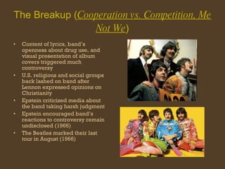 The Breakup ( Cooperation vs. Competition, Me Not We ) Content of lyrics, band’s openness about drug use, and visual presentation of album covers triggered much controversy U.S. religious and social groups back lashed on band after Lennon expressed opinions on Christianity Epstein criticized media about the band taking harsh judgment Epstein encouraged band’s reactions to controversy remain undisclosed (1966) The Beatles marked their last tour in August (1966) 