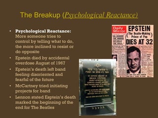 The Breakup ( Psychological Reactance) Psychological Reactance:  More someone tries to control by telling what to do, the more inclined to resist or do opposite Epstein died by accidental overdose August of 1967 Epstein’s death left band feeling disoriented and fearful of the future McCartney tried initiating projects for band  Lennon stated Esptein’s death marked the beginning of the end for The Beatles 