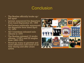 Conclusion The Beatles officially broke up/ fell apart Lennon announced his departure from band September 20, 1969 McCartney publically announced his departure form band April 10, 1970 All 4 members released solo albums in 1970 The Beatles released 12 studio albums, 13 EP’s and 22 singles from 1962-1970 Noted by many as greatest and most influential rock band of all time during and after years active 