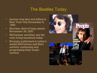 The Beatles Today Lennon was shot and killed in New York City December 8, 1980 Harrison died of lung cancer November 29, 2001 McCartney and Starr are the only living members today Strongly publicized in today’s media McCartney and Starr  actively continuing and progressing their music careers  