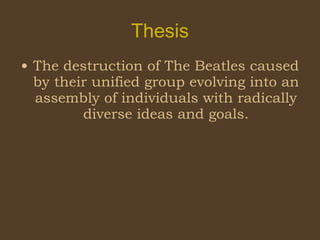 Thesis The destruction of The Beatles caused by their unified group evolving into an assembly of individuals with radically diverse ideas and goals. 