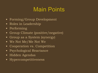 Main Points Forming/Group Development Roles in Leadership Performing Group Climate (positive/negative) Group as a System (synergy) We Not Me/Me Not We Cooperation vs. Competition Psychological Reactance Hidden Agendas Hypercompetitiveness  