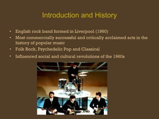 Introduction and History English rock band formed in Liverpool (1960) Most commercially successful and critically acclaimed acts in the history of popular music Folk Rock, Psychedelic Pop and Classical Influenced social and cultural revolutions of the 1960s   