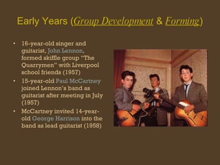 Early Years ( Group Development  &  Forming ) 16-year-old singer and guitarist,  John Lennon , formed skiffle group “The Quarrymen” with Liverpool school friends (1957) 15-year-old  Paul McCartney  joined Lennon’s band as guitarist after meeting in July (1957) McCartney invited 14-year-old  George Harrison  into the band as lead guitarist (1958) 