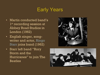 Early Years Martin conducted band’s 1 st  recording session at Abbey Road Studios in London (1962) English singer, song-writer and actor,  Ringo Starr  joins band (1962) Starr left band “Rory Storm and the Hurricanes” to join The Beatles 