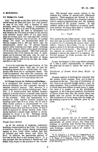 SP : 22 - 1982
4. BUILDINGS
4.1 Design Live Loads
4.1.1 The weight at any floor level of a building
would equal the dead load plus live load present.
In case of live load, ,only a fraction of value
normally taken for static design is recommended
by the Code. This is in view of the probability of
its presence during the time of earthquake and
also because the 1iveJoads provided iti the relevant
code included impact effect of live load which
does not possess mass. For load class 200, 250 and
300 category buildings, only 25 percent of normal
design live loads are recommended while for
heavier category that is, 400 and above class the
recommended values are 50 percent because
mostly office buildings and other public buildings
fall in this category where quite a good percentage
of Iive load is always present. The Code correctly
recommends that if live load at the time of earth-
quake can be assessed, the same may be used in
the seismic design. However the value of design
live load assumed shall not be less than the values
specified in the Code.
It is to be noted that the same fraction of live
loads mentioned above: shall also be used for
computing stresses due to vertical loads for com-
bining with those due to earthquake forces. The
Code recommends that under this condition, the
entire building frame may be assumed loaded with
the above fraction of live load except the roof.
4.2 Design Criteria for Multistoreyed Buildiogs -
It is recognized that dynamic forces on multi-
storeyed buildings are best computed through a
detailed vibration analysis. This, however, is a
costly preposition for certain buildings and, there-
fore, it is recommended that detailed dynamic
analysis or modal analysis or pseudo static analysis
should be carried out depending on the importance
of the problem. With this background, it is
essential to make detailed dynamic analysis for
buildings taller than 90 m in zones III, IV and V
while modal analysis is recommended for such
buildings in Zones I and II. Buildings having
heights between 40m and 90m in Zones IV and V
must be analysed by modal method while either
modal method or pseudo static method is recom-
mended for Zones I to III. Buildings having
height less than 40 m may be analysed by pseudo
static method.
Pseudo Static Method
In all the methods of analysing multistorey
buildings recommended in the Code, tht structure
is treated as discrete system having concentrated
masses at floor levels which include half that
of columns and walls above and below the
floor. In addition, the appropriate amount of
live load at this floor is also lumped with it. It is
also assumed that the structure is flexible and will
deflect with respect to the position of the founda-
tion. The lumped mass system reduces to the
solution of a system of second-order differential
equation. These equations are formed by distri-
bution of mass and stiffness in a structure, together
with its damping characteristics and the dynamic
characteristics of the ground motion. In this
method, which is also referred to as seismic coeffi-
cient method, the design base shear is worked out
by the equation given in the Code,
...(l)
This method though called pseudo static method,
does take into account the fact that with increase
in period (r) of a building the seismic shear must
reduce. Factor C has a value 1.0 up to period
equal to about 0.35 seconds and reduces to about
0.2 at period of 3.0 seconds. The method, there-
for, requires an estimate of period (T) of the
building to choose the value of C in equation (1).
For this purpose the Code provides use of two
empirical formulae*.
In case, the designer is able toget better estimates
of T, that is, either experimentally or otherwise,
the same may be used to obtain the value of C
above.
Distribution of Seismic Ford.2 along Height of
Building
Dynamic analysis of buildings has indicated that
the seismic forces increase from zero at base to
maximum at the top. One type of distribution of
this force is an inverted triangle which is used by
many designers. This is suitable only for structures
in which mass and stiffness in each storey is equal,
but since it is usually not so the distributios
suggested in the Code gives parabolic distribution
of seismic forces such that the seismic shears are
higher near top storeys for the same base shear.
The distribution of forces along with the height of
the building is given by the formula given in the
Code,
The Code restricts the use of pseudo static
method to ordinary or normal structures/buildings
and excludes all special layouts like Plaza type
building or building with flexible first storey or
building on hill slopes (see Fig. 4 of the Code). For
such buildings, modal method of analysis is
recommended.
*A. W. Andcrson,,J. A. Blume, H. J. Degenkolb, H. B.
Jammill, E. M. Knaplk, H. L. Marchand, H. C. Powers,
J. E. Rinne, G. A Sedgnick, and H 0. Sioberg. Lateral
Forces of Earthquake and Wind. Trans. ASCE, Vol. 117;
P 716-780 (1952).
9
 