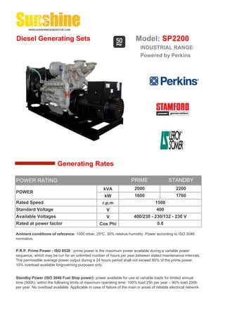 Diesel Generating Sets                                                    Model: SP2200
                                                                             INDUSTRIAL RANGE
                                                                             Powered by Perkins




                         Generating Rates

POWER RATING                                                            PRIME                  STANDBY
                                                      kVA                 2000                      2200
POWER
                                                       kW                 1600                      1760
Rated Speed                                           r.p.m                            1500
Standard Voltage                                        V                              400
Available Voltages                                      V                400/230 - 230/132 - 230 V
Rated at power factor                               Cos Phi                             0.8

Ambient conditions of reference: 1000 mbar, 25ºC, 30% relative humidity. Power according to ISO 3046
normative.


P.R.P. Prime Power - ISO 8528 : prime power is the maximum power available during a variable power
sequence, which may be run for an unlimited number of hours per year,between stated maintenance intervals.
The permissible average power output during a 24 hours period shall not exceed 80% of the prime power.
10% overload available forgoverning purposes only.


Standby Power (ISO 3046 Fuel Stop power): power available for use at variable loads for limited annual
time (500h), within the following limits of maximum operating time: 100% load 25h per year – 90% load 200h
per year. No overload available. Applicable in case of failure of the main in areas of reliable electrical network.
 