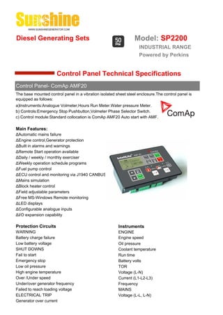 Diesel Generating Sets                                           Model: SP2200
                                                                    INDUSTRIAL RANGE
                                                                    Powered by Perkins


                      Control Panel Technical Specifications
Control Panel- ComAp AMF20
The base mounted control panel in a vibration isolated sheet steel enclosure.The control panel is
equipped as follows:
a)Instruments:Analogue Volmeter,Hours Run Meter.Water pressure Meter.
b) Controls:Emergency Stop Pushbutton,Volmeter Phase Selector Switch.
c) Control module:Standard collocation is ComAp AMF20 Auto start with AMF.

Main Features:
ΔAutomatic mains failure
ΔEngine control,Generator protection
ΔBuilt in alarms and warnings
ΔRemote Start operation available
ΔDaily / weekly / monthly exerciser
ΔWeekly operation schedule programs
ΔFuel pump control
ΔECU control and monitoring via J1940 CANBUS
ΔMains simulation
ΔBlock heater control
ΔField adjustable parameters
ΔFree MS-Windows Remote monitoring
ΔLED displays
ΔConfigurable analogue inputs
ΔI/O expansion capability

Protection Circuits                                     Instruments
WARNING                                                 ENGINE
Battery charge failure                                  Engine speed
Low battery voltage                                     Oil pressure
SHUT DOWNS                                              Coolant temperature
Fail to start                                           Run time
Emergency stop                                          Battery volts
Low oil pressure                                        TOR
High engine temperature                                 Voltage (L-N)
Over /Under speed                                       Current (L1-L2-L3)
Under/over generator frequency                          Frequency
Failed to reach loading voltage                         MAINS
ELECTRICAL TRIP                                         Voltage (L-L, L-N)
Generator over current
 