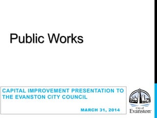 Public Works
CAPITAL IMPROVEMENT PRESENTATION TO
THE EVANSTON CITY COUNCIL
MARCH 31, 2014
 