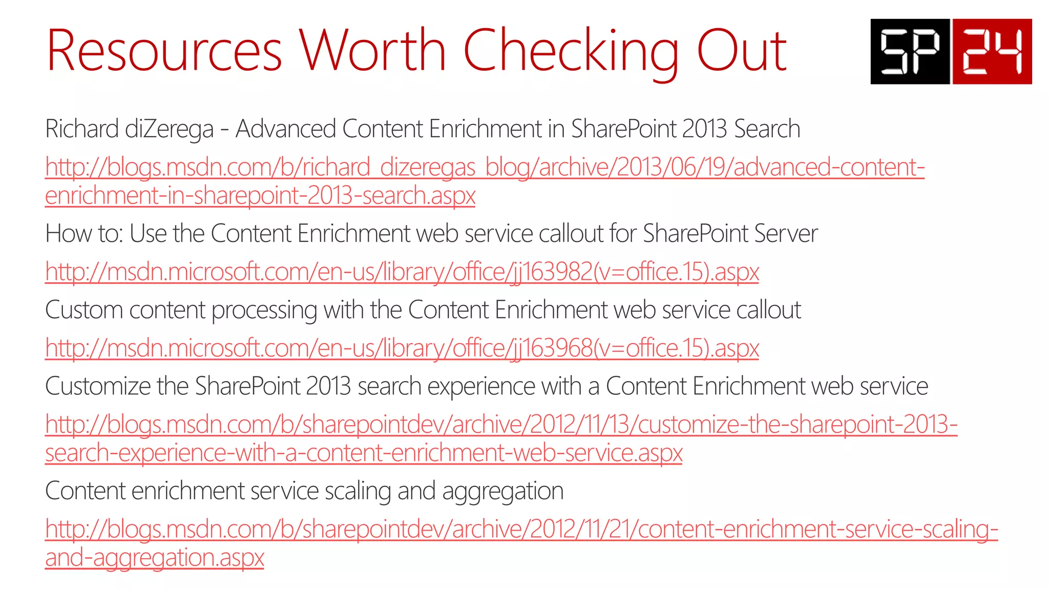 http://blogs.msdn.com/b/richard_dizeregas_blog/archive/2013/06/19/advanced-content-
enrichment-in-sharepoint-2013-search.aspx
http://msdn.microsoft.com/en-us/library/office/jj163982(v=office.15).aspx
http://msdn.microsoft.com/en-us/library/office/jj163968(v=office.15).aspx
http://blogs.msdn.com/b/sharepointdev/archive/2012/11/13/customize-the-sharepoint-2013-
search-experience-with-a-content-enrichment-web-service.aspx
http://blogs.msdn.com/b/sharepointdev/archive/2012/11/21/content-enrichment-service-scaling-
and-aggregation.aspx
 