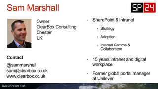 •  SharePoint & Intranet
•  Strategy
•  Adoption
•  Internal Comms &
Collaboration
•  15 years intranet and digital
workplace
•  Former global portal manager
at Unilever
Owner
ClearBox Consulting
Chester
UK
Contact
@sammarshall
sam@clearbox.co.uk
www.clearbox.co.uk
 