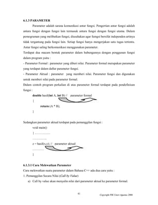 41 Copyright PIK Unsri Agustus 2006 
6.1.3 PARAMETER 
Parameter adalah sarana komunikasi antar fungsi. Pengertian antar fungsi adalah 
antara fungsi dengan fungsi lain termasuk antara fungsi dengan fungsi utama. Dalam 
pemograman yang melibatkan fungsi, diusahakan agar fumgsi bersifat independen artinya 
tidak tergantung pada fungsi lain. Setiap fungsi hanya mengerjakan satu tugas tertentu. 
Antar fungsi saling berkomunikasi menggunakan parameter. 
Terdapat dua macam bentuk parameter dalam hubungannya dengan penggunan fungsi 
dalam program yaitu : 
- Parameter Formal : parameter yang diberi nilai. Parameter formal merupakan parameter 
yang terdapat dalam daftar parameter fungsi. 
- Parameter Aktual : parameter yang memberi nilai. Parameter fungsi dan digunakan 
untuk memberi nilai pada parameter formal. 
Dalam contoh program perkalian di atas parameter formal terdapat pada pendefinisan 
fungsi : 
double hasil(int A, int B) // parameter formal 
{ 
return (A * B); 
} 
Sedangkan parameter aktual terdapat pada pemanggilan fungsi : 
void main() 
{…………… 
………….. 
z = hasil(x,y); // parameter aktual 
………….. 
} 
6.1.3.1 Cara Melewatkan Parameter 
Cara melewatkan suatu parameter dalam Bahasa C++ ada dua cara yaitu : 
1. Pemanggilan Secara Nilai (Call by Value) 
a) Call by value akan menyalin nilai dari parameter aktual ke parameter formal. 
 
