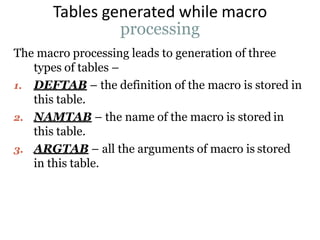 Tables generated while macro
processing
The macro processing leads to generation of three
types of tables –
1. DEFTAB – the definition of the macro is stored in
this table.
2. NAMTAB – the name of the macro is stored in
this table.
3. ARGTAB – all the arguments of macro is stored
in this table.
 