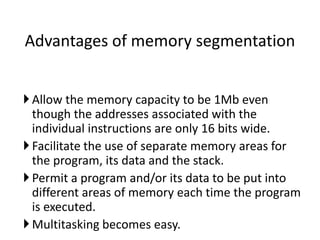 Allow the memory capacity to be 1Mb even
though the addresses associated with the
individual instructions are only 16 bits wide.
Facilitate the use of separate memory areas for
the program, its data and the stack.
Permit a program and/or its data to be put into
different areas of memory each time the program
is executed.
Multitasking becomes easy.
Advantages of memory segmentation
 