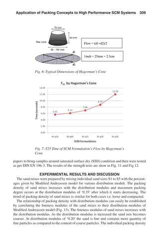 papers to bring samples around saturated surface dry (SSD) condition and then were tested
as per DIN EN 196-3. The results of the strength tests are show in Fig. 11 and Fig.12.
EXPERIMENTAL RESULTS AND DISCUSSION
The sand mixes were prepared by mixing individual sand sizes S1 to S5 with the percent-
ages given by Modified Andreassen model for various distribution moduli. The packing
density of sand mixes increases with the distribution modulus and maximum packing
degree occurs at the distribution modulus of ‘0.35’ after which it starts decreasing. The
trend of packing density of sand mixes is similar for both cases i.e. loose and compacted.
The relationship of packing density with distribution modulus can easily be established
by correlating the fineness modulus of the sand mixes to their distribution modulus of
Modified Andreassen model (Fig. 13). The fineness modulus of sand mixes increases with
the distribution modulus. As the distribution modulus is increased the sand mix becomes
coarser. At distribution modulus of ‘0.20’ the sand is fine and contains more quantity of
fine particles as compared to the content of coarse particles. The individual packing density
Fig. 6–Typical Dimensions of Hagerman’s Cone
Fig. 7–T25 Time of SCM Formulation’s Flow by Hagerman’s
Cone
Application of Packing Concepts to High Performance SCM Systems  309
 