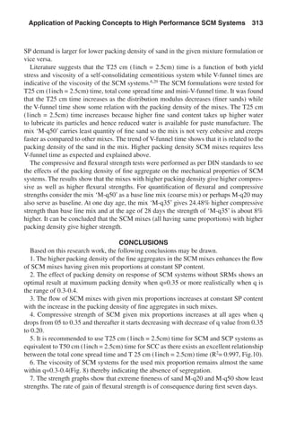 SP demand is larger for lower packing density of sand in the given mixture formulation or
vice versa.
Literature suggests that the T25 cm (1inch = 2.5cm) time is a function of both yield
stress and viscosity of a self-consolidating cementitious system while V-funnel times are
indicative of the viscosity of the SCM systems.6,20
The SCM formulations were tested for
T25 cm (1inch = 2.5cm) time, total cone spread time and mini-V-funnel time. It was found
that the T25 cm time increases as the distribution modulus decreases (finer sands) while
the V-funnel time show some relation with the packing density of the mixes. The T25 cm
(1inch = 2.5cm) time increases because higher fine sand content takes up higher water
to lubricate its particles and hence reduced water is available for paste manufacture. The
mix ‘M-q50’ carries least quantity of fine sand so the mix is not very cohesive and creeps
faster as compared to other mixes. The trend of V-funnel time shows that it is related to the
packing density of the sand in the mix. Higher packing density SCM mixes requires less
V-funnel time as expected and explained above.
The compressive and flexural strength tests were performed as per DIN standards to see
the effects of the packing density of fine aggregate on the mechanical properties of SCM
systems. The results show that the mixes with higher packing density give higher compres-
sive as well as higher flexural strengths. For quantification of flexural and compressive
strengths consider the mix ‘M-q50’ as a base line mix (coarse mix) or perhaps M-q20 may
also serve as baseline. At one day age, the mix ‘M-q35’ gives 24.48% higher compressive
strength than base line mix and at the age of 28 days the strength of ‘M-q35’ is about 8%
higher. It can be concluded that the SCM mixes (all having same proportions) with higher
packing density give higher strength.
CONCLUSIONS
Based on this research work, the following conclusions may be drawn.
1. The higher packing density of the fine aggregates in the SCM mixes enhances the flow
of SCM mixes having given mix proportions at constant SP content.
2. The effect of packing density on response of SCM systems without SRMs shows an
optimal result at maximum packing density when q=0.35 or more realistically when q is
the range of 0.3-0.4.
3. The flow of SCM mixes with given mix proportions increases at constant SP content
with the increase in the packing density of fine aggregates in such mixes.
4. Compressive strength of SCM given mix proportions increases at all ages when q
drops from 05 to 0.35 and thereafter it starts decreasing with decrease of q value from 0.35
to 0.20.
5. It is recommended to use T25 cm (1inch = 2.5cm) time for SCM and SCP systems as
equivalent to T50 cm (1inch = 2.5cm) time for SCC as there exists an excellent relationship
between the total cone spread time and T 25 cm (1inch = 2.5cm) time (R2
= 0.997, Fig.10).
6. The viscosity of SCM systems for the used mix proportion remains almost the same
within q=0.3-0.4(Fig. 8) thereby indicating the absence of segregation.
7. The strength graphs show that extreme fineness of sand M-q20 and M-q50 show least
strengths. The rate of gain of flexural strength is of consequence during first seven days.
Application of Packing Concepts to High Performance SCM Systems  313
 